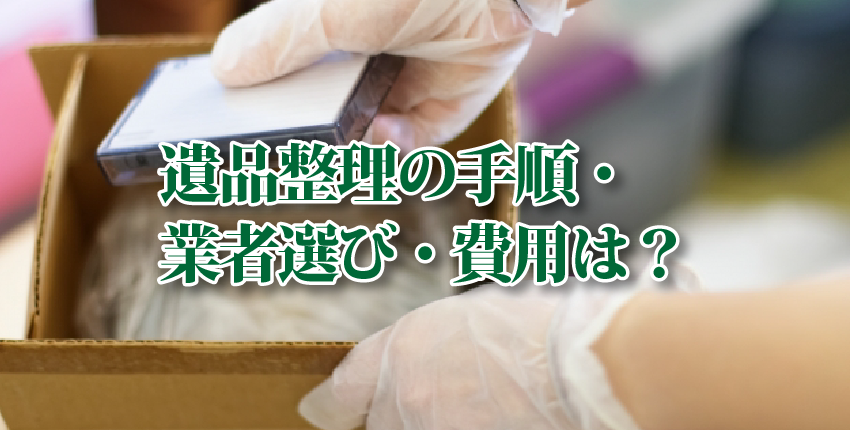 遺品整理の手順、遺品整理業者の選び方、かかる費用についてご紹介します！